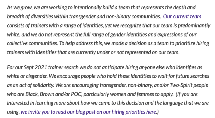 As we grow, we are working to intentionally build a team that represents the depth and breadth of diversities within transgender and non-binary communities. Our current team consists of trainers with a range of identities, yet we recognize that our team is predominantly white, and we do not represent the full range of gender identities and expressions of our collective communities. To help address this, we made a decision as a team to prioritize hiring trainers with identities that are currently under or not represented on our team.
For our Sept 2021 trainer search we do not anticipate hiring anyone else who identifies as white or cisgender. We encourage people who hold these identities to wait for future searches as an act of solidarity. We are encouraging transgender, non-binary, and/or Two-Spirit people who are Black, Brown and/or POC, particularly women and femmes to apply. (If you are interested in learning more about how we came to this decision and the language that we are using, we invite you to read our blog post on our hiring priorities here.)